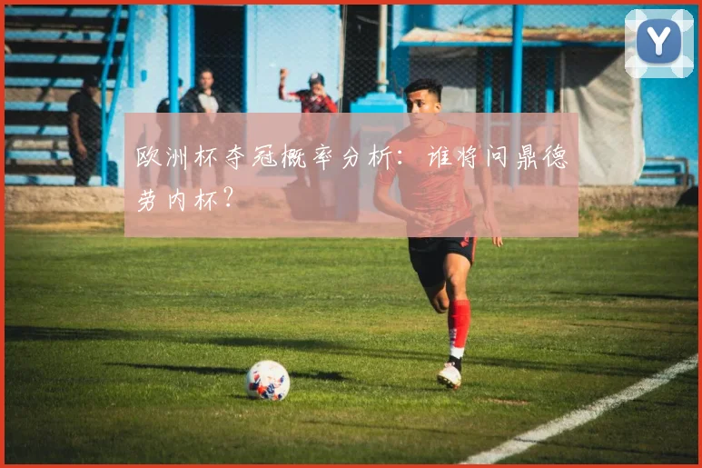 欧洲杯夺冠概率分析：谁将问鼎德劳内杯？