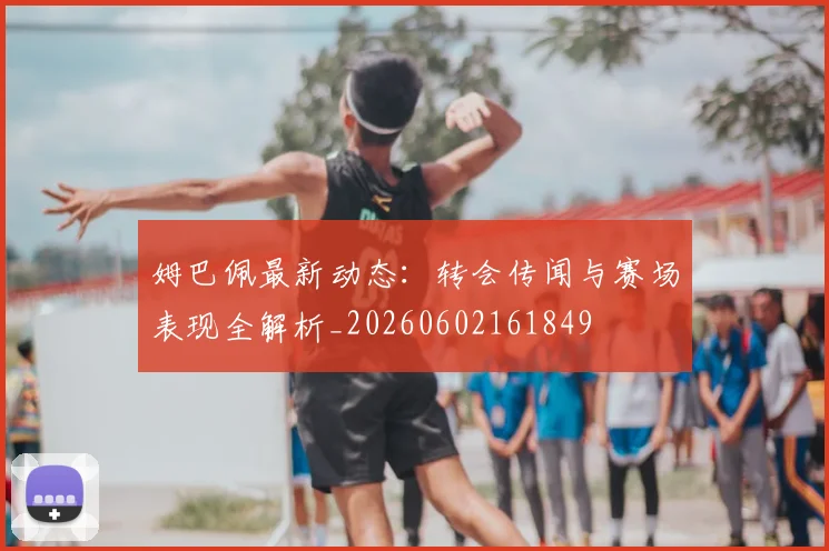 姆巴佩最新动态：转会传闻与赛场表现全解析_20260602161849