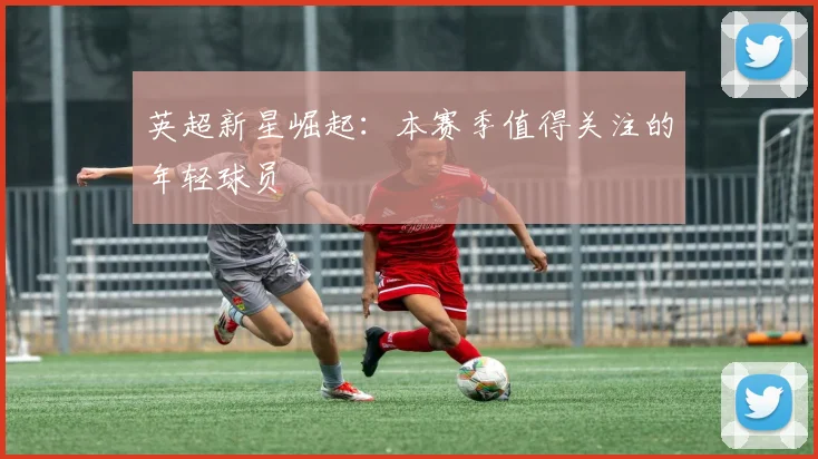 英超新星崛起：本赛季值得关注的年轻球员