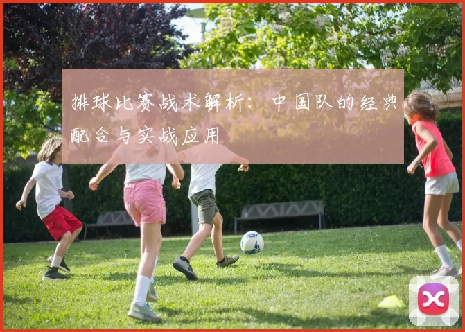 排球比赛战术解析：中国队的经典配合与实战应用