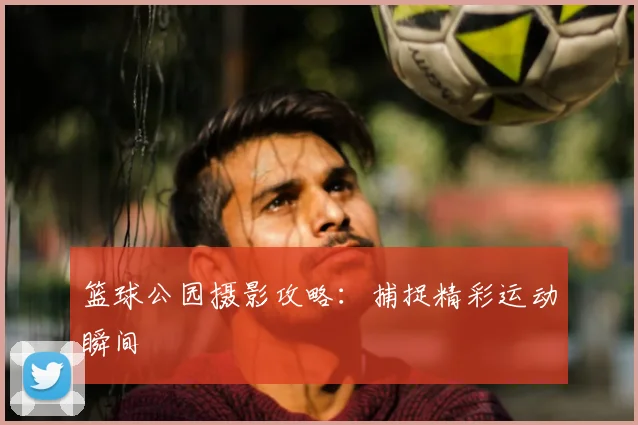 篮球公园摄影攻略：捕捉精彩运动瞬间