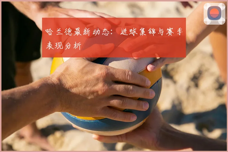 哈兰德最新动态:进球集锦与赛季表现分析