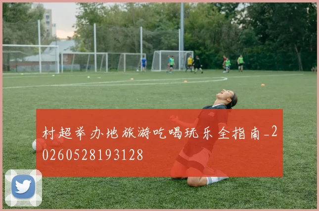 村超举办地旅游吃喝玩乐全指南_20260528193128
