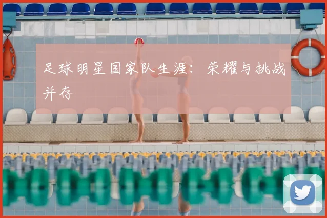 足球明星国家队生涯：荣耀与挑战并存