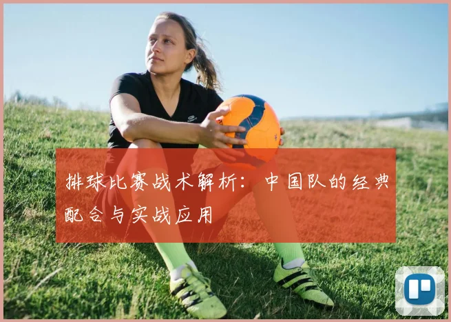 排球比赛战术解析：中国队的经典配合与实战应用