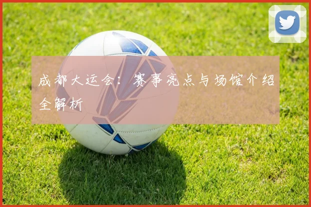 成都大运会：赛事亮点与场馆介绍全解析