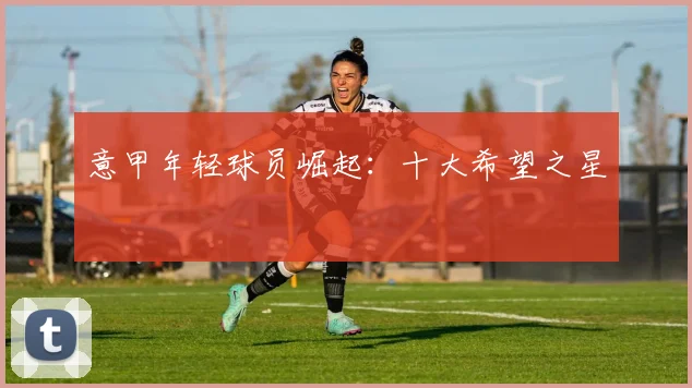 意甲年轻球员崛起：十大希望之星