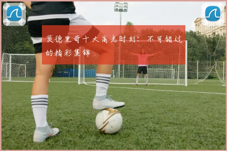 莫德里奇十大高光时刻：不可错过的精彩集锦
