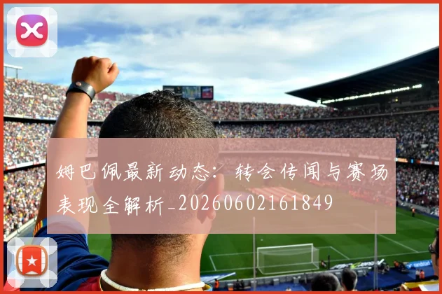 姆巴佩最新动态：转会传闻与赛场表现全解析_20260602161849