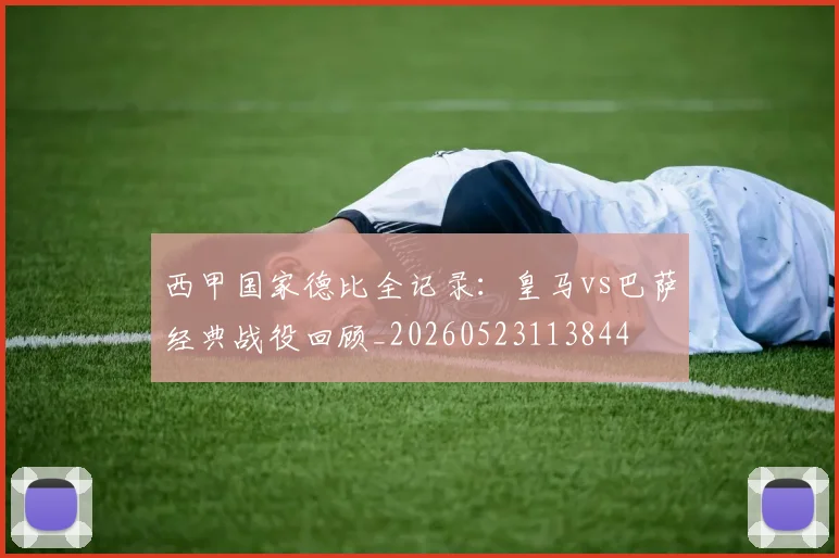 西甲国家德比全记录:皇马vs巴萨经典战役回顾_20260523113844