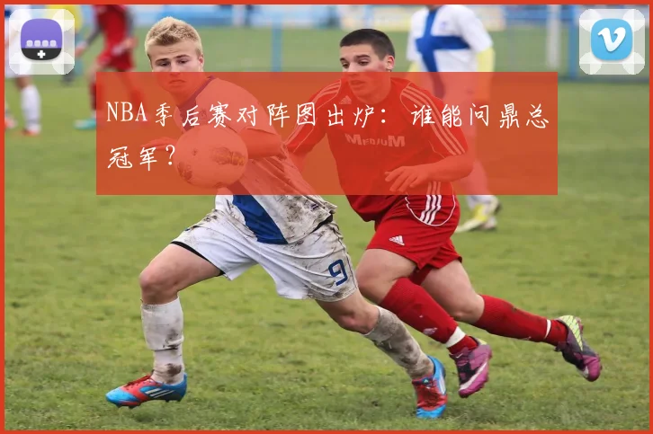 NBA季后赛对阵图出炉：谁能问鼎总冠军？