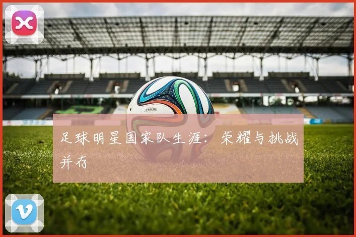 足球明星国家队生涯：荣耀与挑战并存