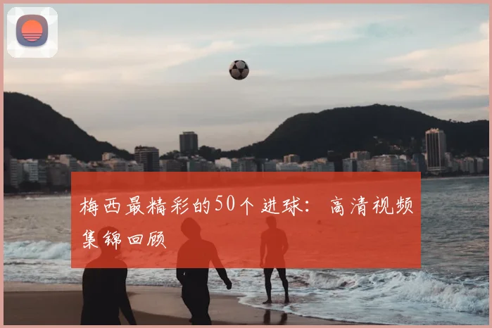 梅西最精彩的50个进球：高清视频集锦回顾
