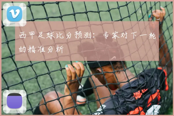西甲足球比分预测：专家对下一轮的精准分析