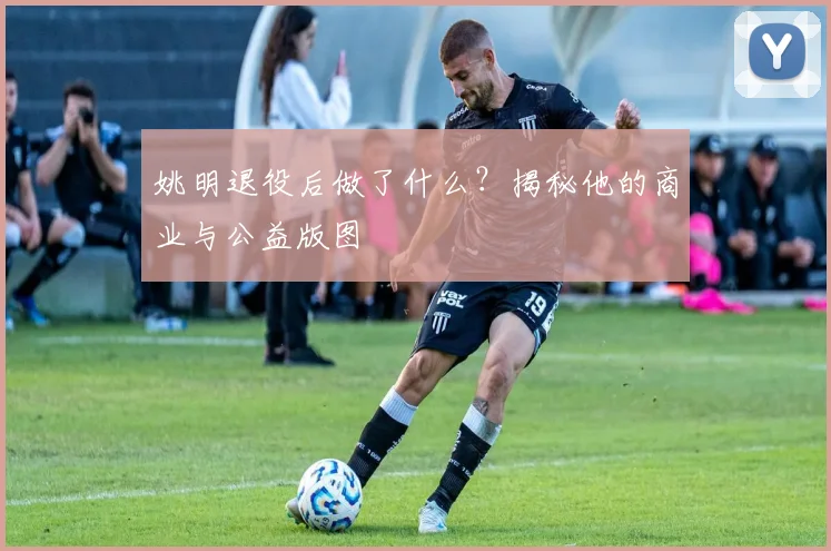 姚明退役后做了什么?揭秘他的商业与公益版图