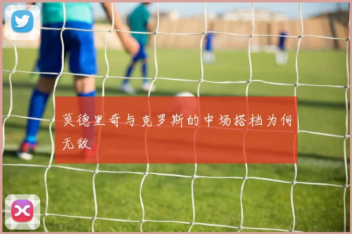 莫德里奇与克罗斯的中场搭档为何无敌