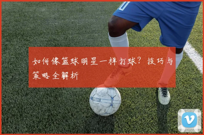 如何像篮球明星一样打球？技巧与策略全解析