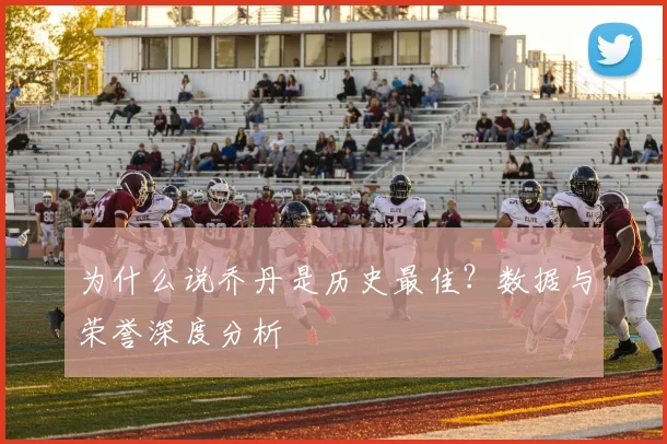 为什么说乔丹是历史最佳?数据与荣誉深度分析