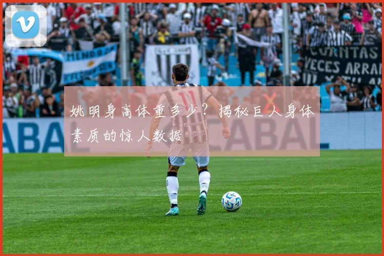 姚明身高体重多少？揭秘巨人身体素质的惊人数据