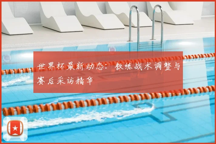 世界杯最新动态：教练战术调整与赛后采访精华